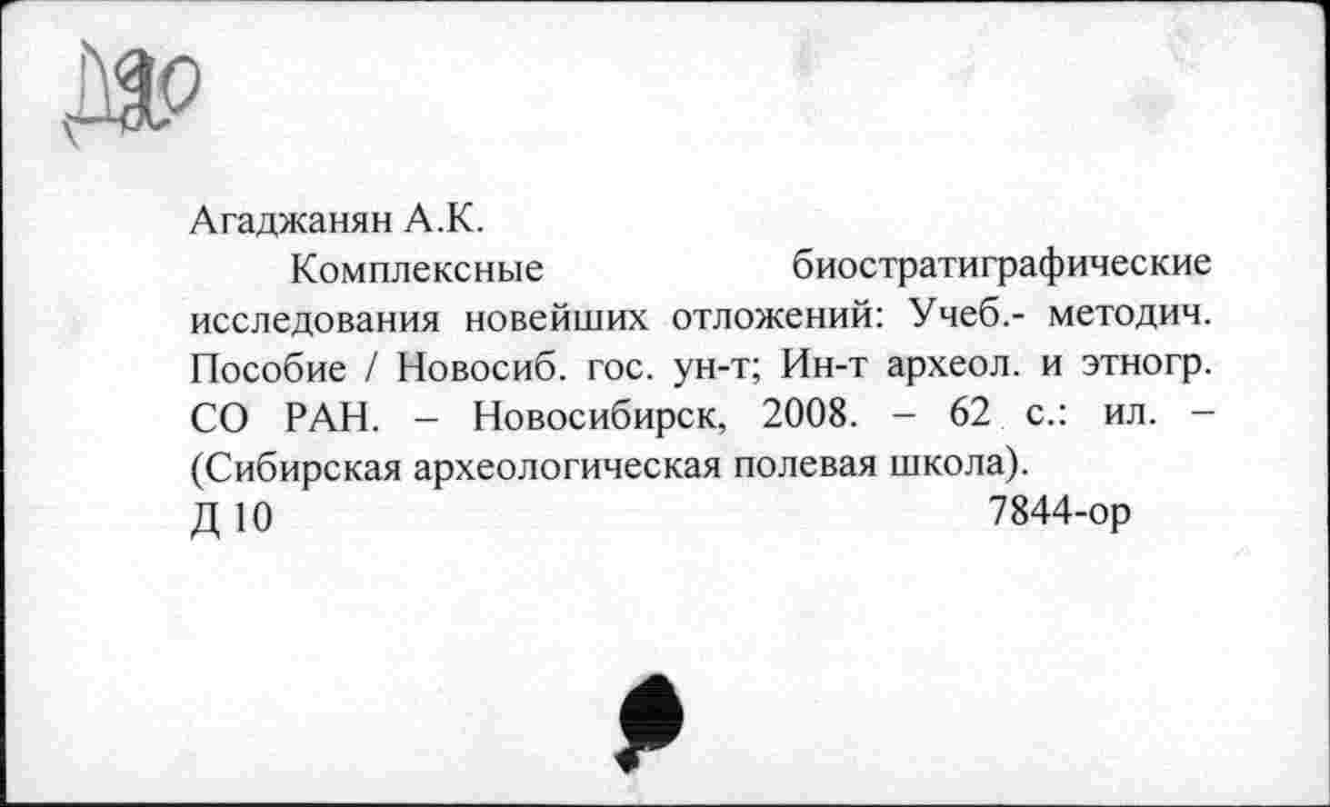 ﻿Агаджанян А.К.
Комплексные	биостратиграфические
исследования новейших отложений: Учеб.- методич. Пособие / Новосиб. гос. ун-т; Ин-т археол. и этногр. СО РАН. - Новосибирск, 2008. - 62 с.: ил. -(Сибирская археологическая полевая школа).
Д10	7844-ор